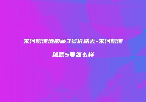 宋河粮液酒密藏3号价格表-宋河粮液秘藏5号怎么样