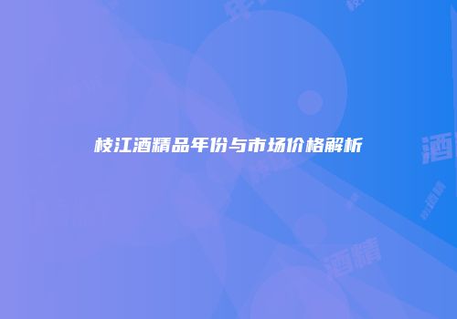 枝江酒精品年份与市场价格解析