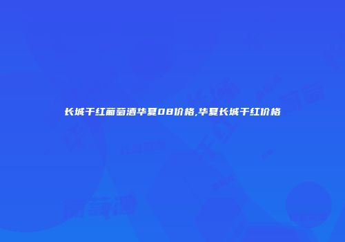 长城干红葡萄酒华夏08价格,华夏长城干红价格