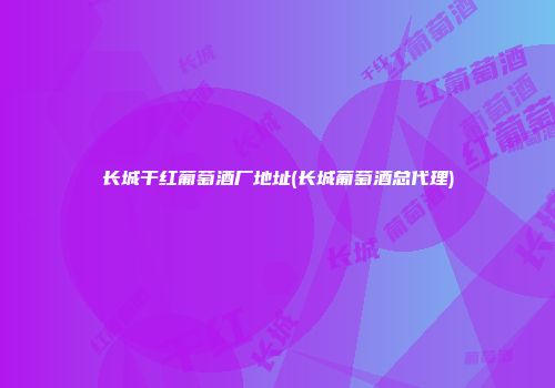 长城干红葡萄酒厂地址(长城葡萄酒总代理)