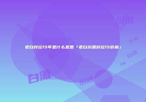 老白封坛15年是什么意思「老白汾酒封坛15价格」