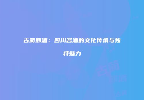 古蔺郎酒：四川名酒的文化传承与独特魅力