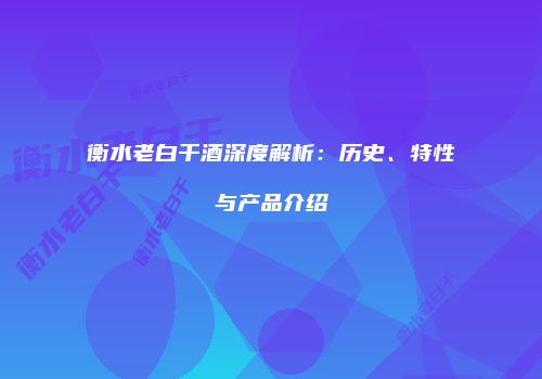 衡水老白干酒深度解析：历史、特性与产品介绍