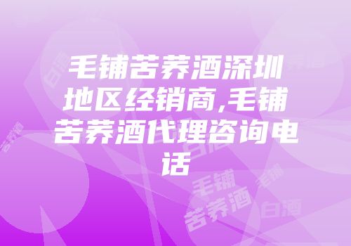 毛铺苦荞酒深圳地区经销商,毛铺苦荞酒代理咨询电话
