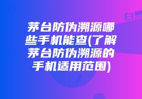 茅台防伪溯源哪些手机能查(了解茅台防伪溯源的手机适用范围)