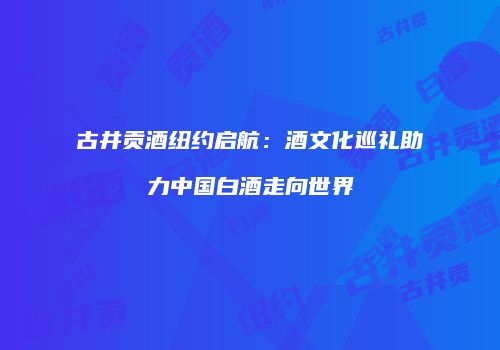 古井贡酒纽约启航：酒文化巡礼助力中国白酒走向世界