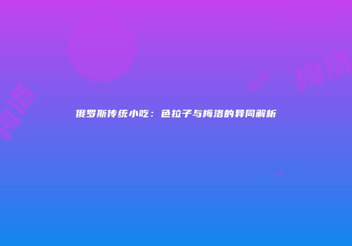 俄罗斯传统小吃：色拉子与梅洛的异同解析