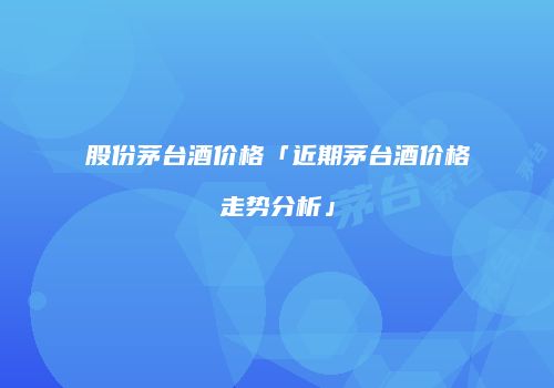 股份茅台酒价格「近期茅台酒价格走势分析」