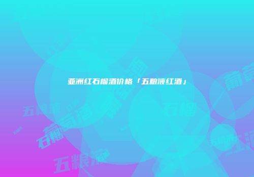 亚洲红石榴酒价格「五粮液红酒」