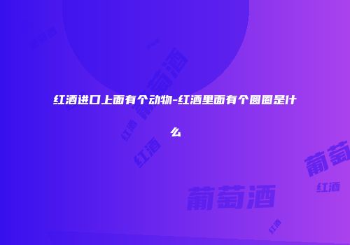 红酒进口上面有个动物-红酒里面有个圆圈是什么