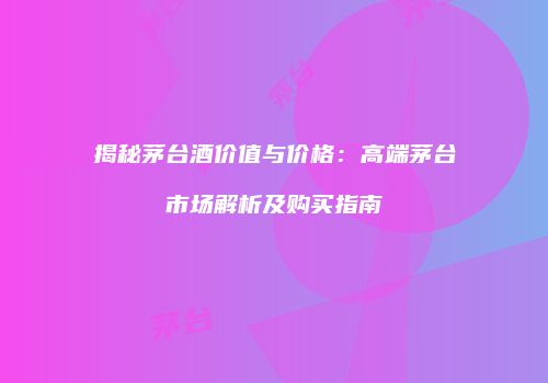 揭秘茅台酒价值与价格：高端茅台市场解析及购买指南