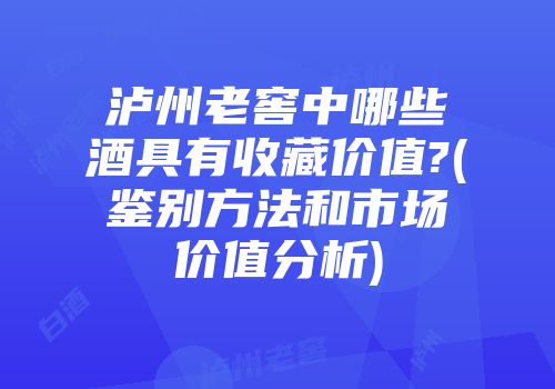 泸州老窖中哪些酒具有收藏价值?(鉴别方法和市场价值分析)
