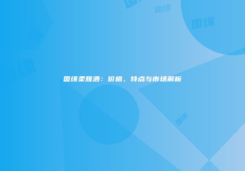 国缘柔雅酒：价格、特点与市场解析