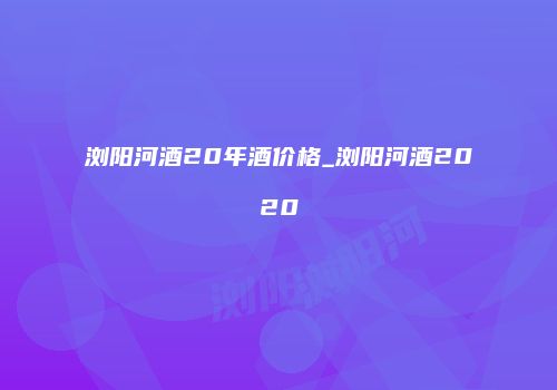 浏阳河酒20年酒价格_浏阳河酒2020