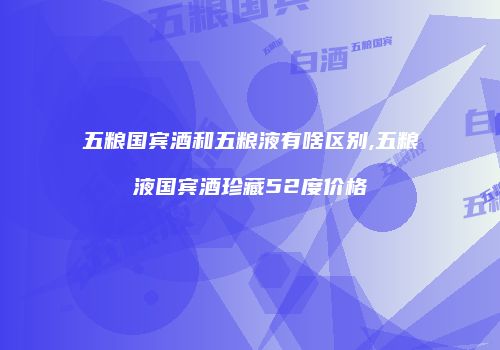 五粮国宾酒和五粮液有啥区别,五粮液国宾酒珍藏52度价格