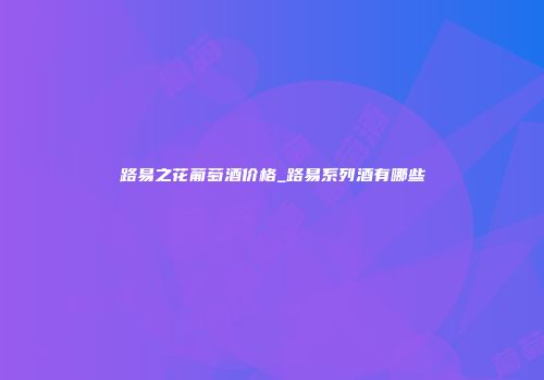 路易之花葡萄酒价格_路易系列酒有哪些