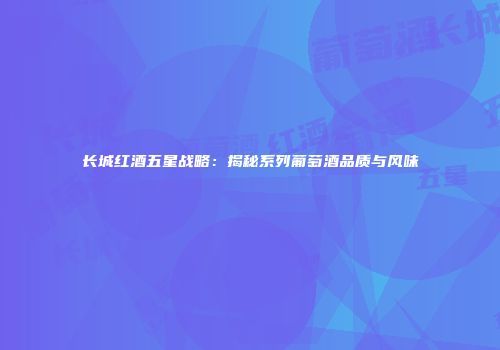 长城红酒五星战略：揭秘系列葡萄酒品质与风味