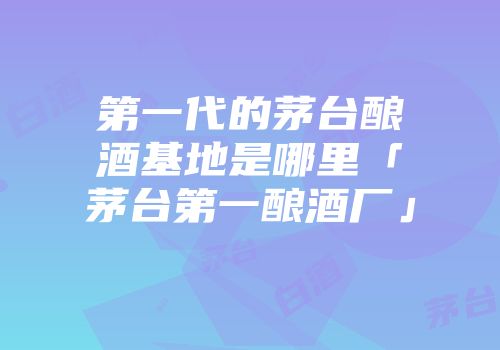 第一代的茅台酿酒基地是哪里「茅台第一酿酒厂」