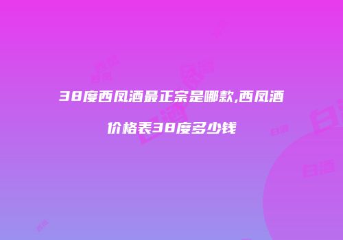 38度西凤酒最正宗是哪款,西凤酒价格表38度多少钱