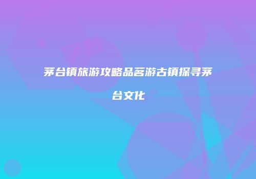 茅台镇旅游攻略品茗游古镇探寻茅台文化