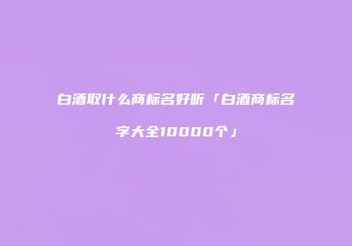 白酒取什么商标名好听「白酒商标名字大全10000个」