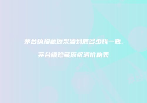 茅台镇珍藏原浆酒到底多少钱一瓶,茅台镇珍藏原浆酒价格表