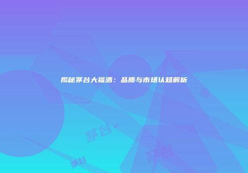 揭秘茅台大福酒：品质与市场认知解析