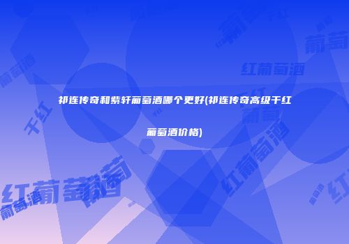 祁连传奇和紫轩葡萄酒哪个更好(祁连传奇高级干红葡萄酒价格)