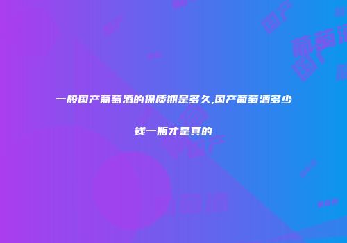 一般国产葡萄酒的保质期是多久,国产葡萄酒多少钱一瓶才是真的