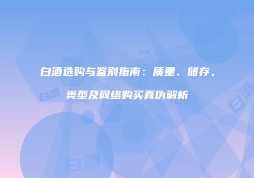 白酒选购与鉴别指南：质量、储存、类型及网络购买真伪解析