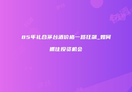 85年礼合茅台酒价格一路狂飙_如何抓住投资机会