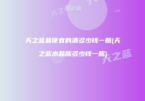 天之蓝最便宜的酒多少钱一瓶(天之蓝水晶版多少钱一瓶)