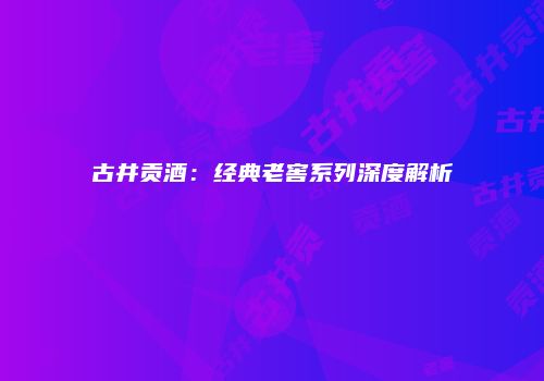 古井贡酒：经典老窖系列深度解析