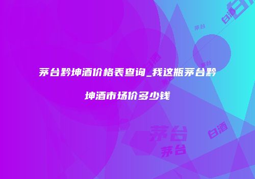 茅台黔坤酒价格表查询_我这瓶茅台黔坤酒市场价多少钱