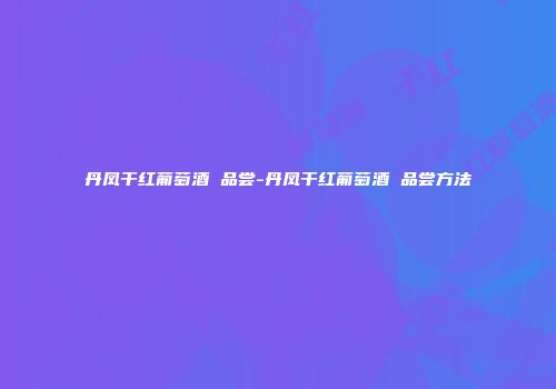 丹凤干红葡萄酒 品尝-丹凤干红葡萄酒 品尝方法