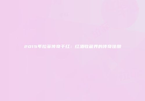 2015年拉菲传奇干红：红酒收藏界的传奇佳酿