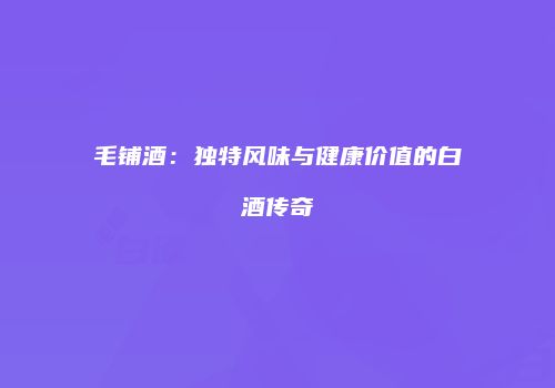 毛铺酒：独特风味与健康价值的白酒传奇
