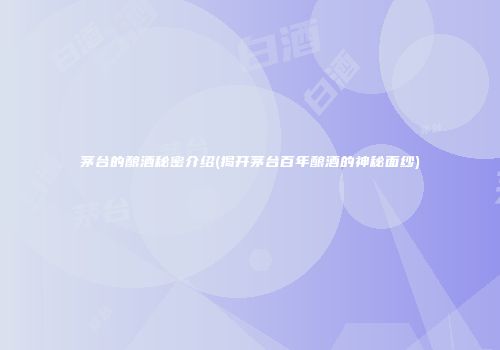 茅台的酿酒秘密介绍(揭开茅台百年酿酒的神秘面纱)