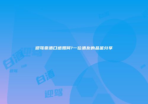 迎驾贡酒口感如何?一位酒友的品鉴分享