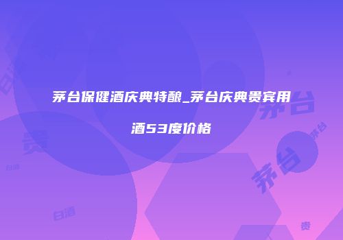 茅台保健酒庆典特酿_茅台庆典贵宾用酒53度价格