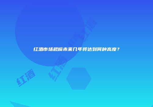 红酒市场规模未来几年将达到何种高度？