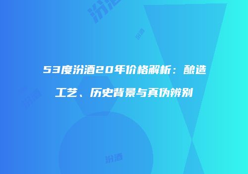 53度汾酒20年价格解析：酿造工艺、历史背景与真伪辨别