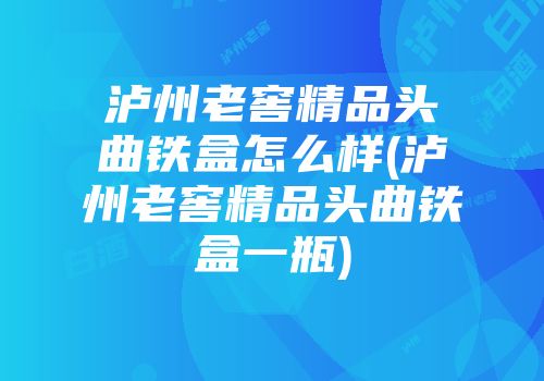 泸州老窖精品头曲铁盒怎么样(泸州老窖精品头曲铁盒一瓶)