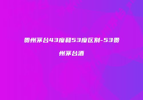 贵州茅台43度和53度区别-53贵州茅台酒