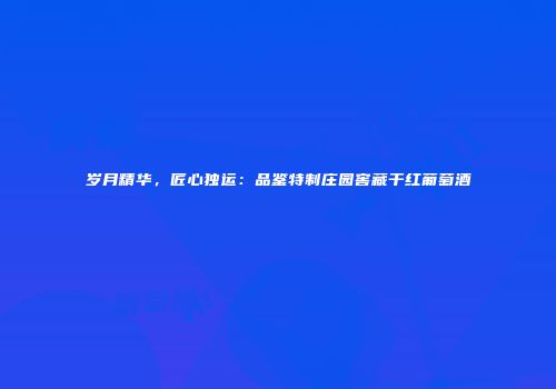 岁月精华，匠心独运：品鉴特制庄园窖藏干红葡萄酒