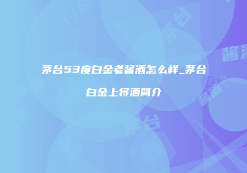 茅台53度白金老酱酒怎么样_茅台白金上将酒简介