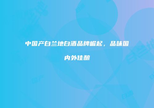 中国产白兰地白酒品牌崛起，品味国内外佳酿