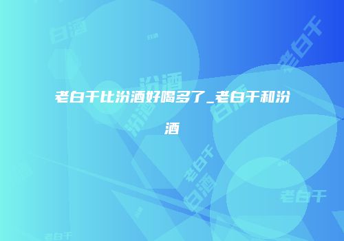 老白干比汾酒好喝多了_老白干和汾酒