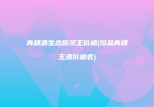 青稞酒生态原浆王价格(珍品青稞王酒价格表)