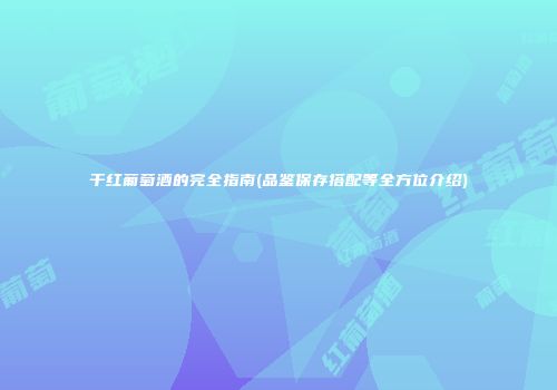 干红葡萄酒的完全指南(品鉴保存搭配等全方位介绍)